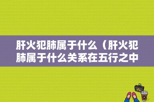 肝火犯肺属于什么（肝火犯肺属于什么关系在五行之中）