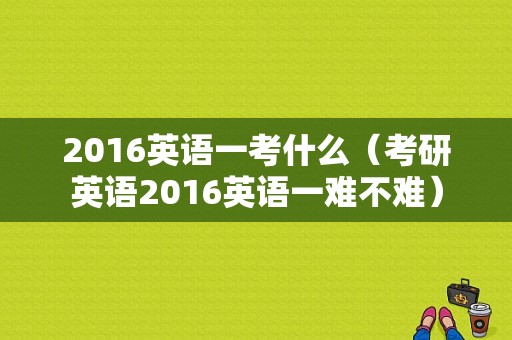 2016英语一考什么（考研英语2016英语一难不难）