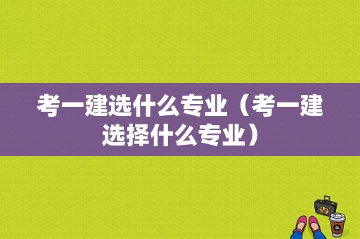 考一建选什么专业（考一建选择什么专业）