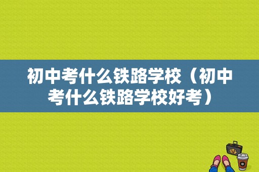 初中考什么铁路学校（初中考什么铁路学校好考）