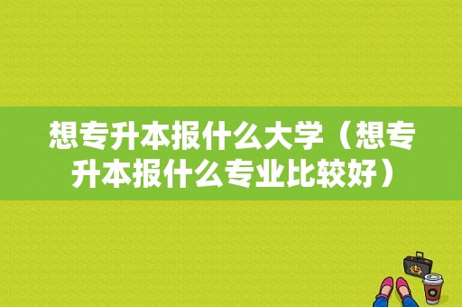 想专升本报什么大学（想专升本报什么专业比较好）