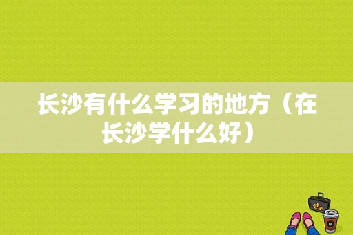 长沙有什么学习的地方（在长沙学什么好）