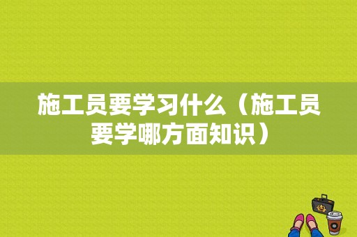 施工员要学习什么（施工员要学哪方面知识）