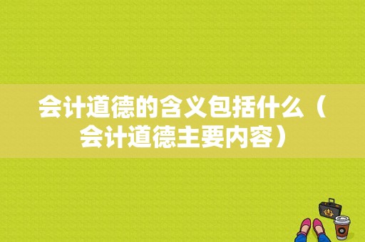 会计道德的含义包括什么（会计道德主要内容）