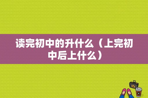 读完初中的升什么（上完初中后上什么）