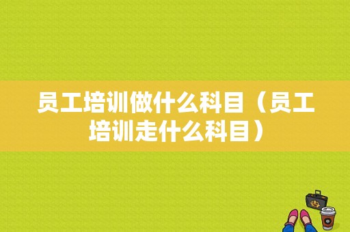 员工培训做什么科目（员工培训走什么科目）