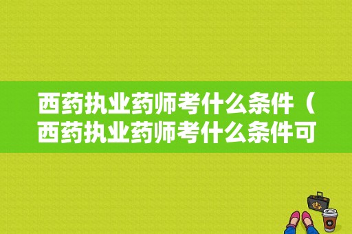 西药执业药师考什么条件（西药执业药师考什么条件可以报考）