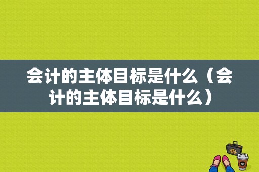 会计的主体目标是什么（会计的主体目标是什么）