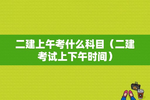 二建上午考什么科目（二建考试上下午时间）