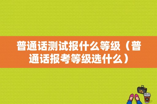 普通话测试报什么等级（普通话报考等级选什么）