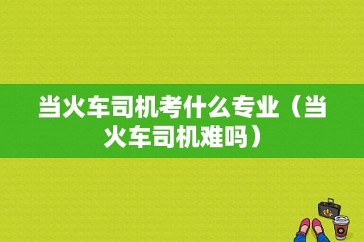 当火车司机考什么专业（当火车司机难吗）